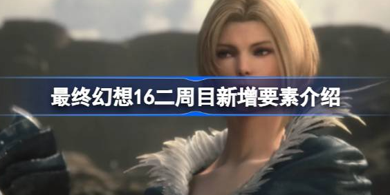 最终幻想16二周目有什么-最终幻想16二周目新增要素介绍